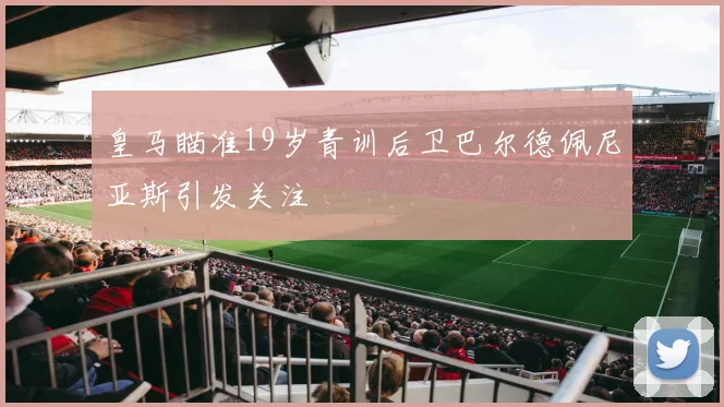 皇马瞄准19岁青训后卫巴尔德佩尼亚斯引发关注