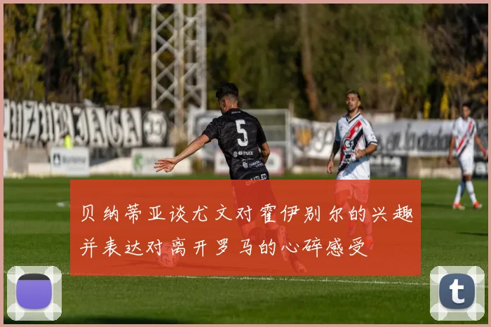 贝纳蒂亚谈尤文对霍伊别尔的兴趣并表达对离开罗马的心碎感受