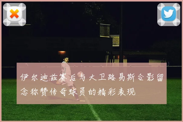伊尔迪兹赛后与大卫路易斯合影留念称赞传奇球员的精彩表现