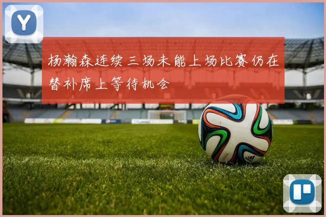 杨瀚森连续三场未能上场比赛仍在替补席上等待机会