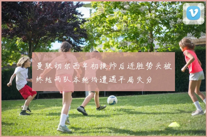 曼联切尔西年初换帅后连胜势头被终结两队本轮均遭遇平局失分