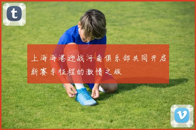 上海海港迎战河南俱乐部共同开启新赛季征程的激情之旅