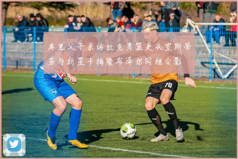 库里父子亲访杜克男篮更衣室斯蒂芬与新星卡梅隆布泽尔同框合影