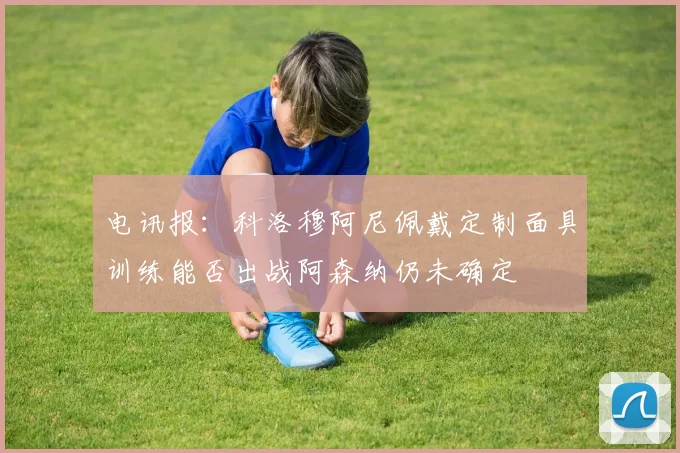 电讯报：科洛穆阿尼佩戴定制面具训练能否出战阿森纳仍未确定