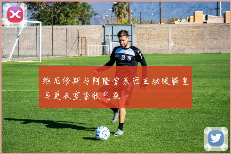 维尼修斯与阿隆索亲密互动缓解皇马更衣室紧张气氛