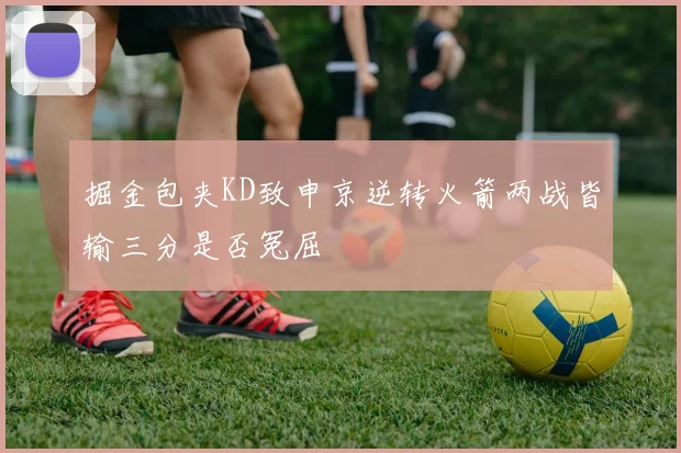 掘金包夹KD致申京逆转火箭两战皆输三分是否冤屈