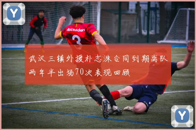 武汉三镇外援朴志洙合同到期离队两年半出场70次表现回顾