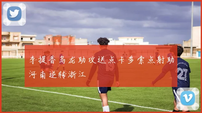 李提香乌龙助攻送点卡多索点射助河南逆转浙江