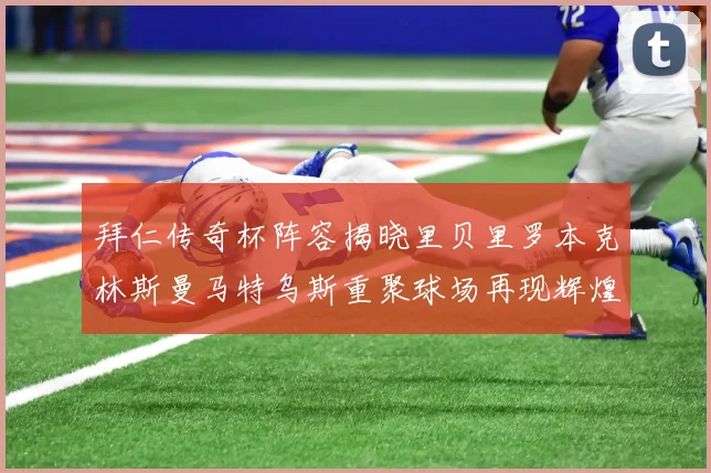 拜仁传奇杯阵容揭晓里贝里罗本克林斯曼马特乌斯重聚球场再现辉煌