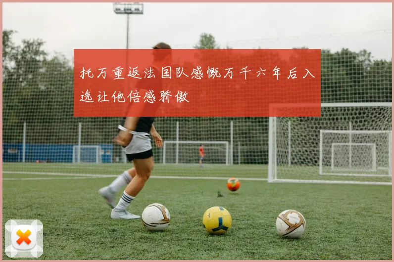 托万重返法国队感慨万千六年后入选让他倍感骄傲