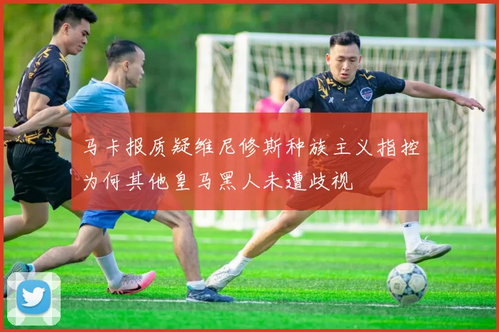 马卡报质疑维尼修斯种族主义指控为何其他皇马黑人未遭歧视