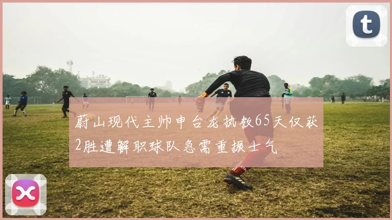 蔚山现代主帅申台龙执教65天仅获2胜遭解职球队急需重振士气