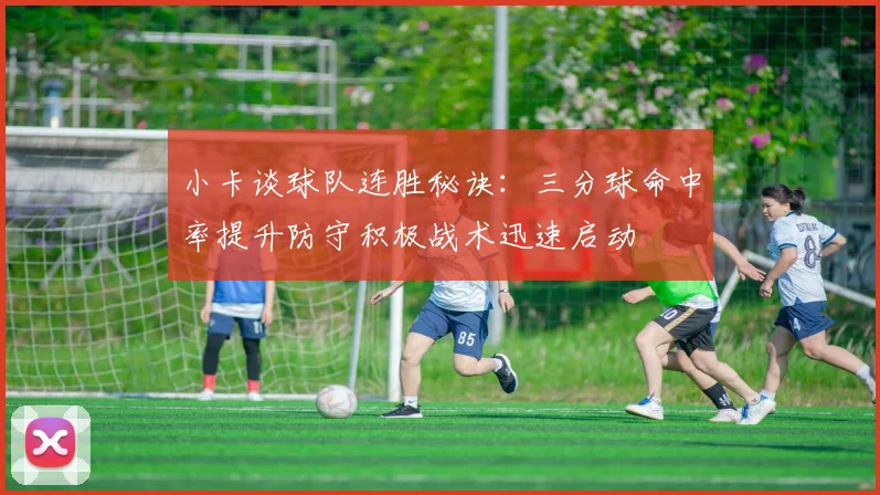 小卡谈球队连胜秘诀：三分球命中率提升防守积极战术迅速启动