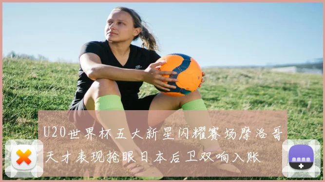 U20世界杯五大新星闪耀赛场摩洛哥天才表现抢眼日本后卫双响入账