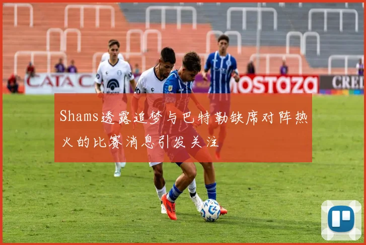 Shams透露追梦与巴特勒缺席对阵热火的比赛消息引发关注