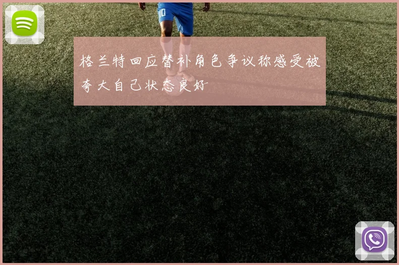 格兰特回应替补角色争议称感受被夸大自己状态良好