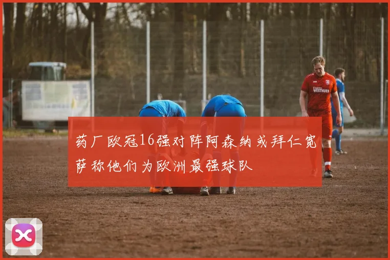 药厂欧冠16强对阵阿森纳或拜仁宽萨称他们为欧洲最强球队