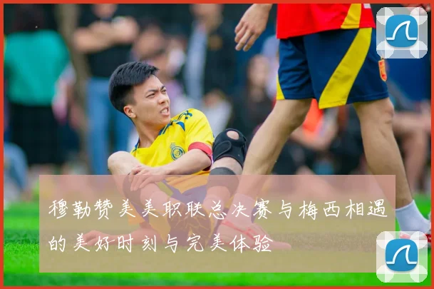 穆勒赞美美职联总决赛与梅西相遇的美好时刻与完美体验