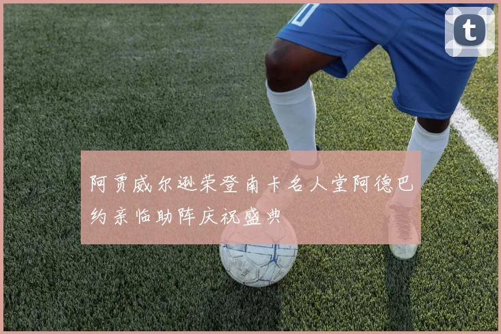 阿贾威尔逊荣登南卡名人堂阿德巴约亲临助阵庆祝盛典