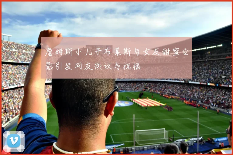 詹姆斯小儿子布莱斯与女友甜蜜合影引发网友热议与祝福