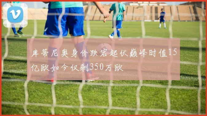 库蒂尼奥身价跌宕起伏巅峰时值15亿欧如今仅剩350万欧